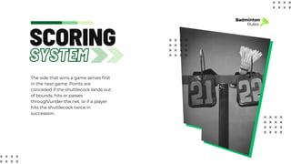 SYSTEM
SCORING
Badminton
Rules
The side that wins a game serves first
in the next game. Points are
conceded if the shuttlecock lands out
of bounds, hits or passes
through/under the net, or if a player
hits the shuttlecock twice in
succession.
 