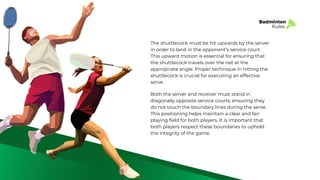 Badminton
Rules
The shuttlecock must be hit upwards by the server
in order to land in the opponent’s service court.
This upward motion is essential for ensuring that
the shuttlecock travels over the net at the
appropriate angle. Proper technique in hitting the
shuttlecock is crucial for executing an effective
serve.
Both the server and receiver must stand in
diagonally opposite service courts, ensuring they
do not touch the boundary lines during the serve.
This positioning helps maintain a clear and fair
playing field for both players. It is important that
both players respect these boundaries to uphold
the integrity of the game.
 