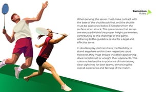 Badminton
Rules
When serving, the server must make contact with
the base of the shuttlecock first, and the shuttle
must be positioned below 1.15 meters from the
surface when struck. This rule ensures that serves
are executed within the proper height parameters,
contributing to the challenge of the game.
Adhering to this guideline is vital for a legal and
effective serve.
In doubles play, partners have the flexibility to
stand anywhere within their respective court.
However, they must ensure that their positioning
does not obstruct or unsight their opponents. This
rule emphasizes the importance of maintaining
clear sightlines for both teams, enhancing the
overall experience and fairness of the match.
 