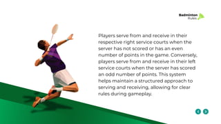 Badminton
Rules
Players serve from and receive in their
respective right service courts when the
server has not scored or has an even
number of points in the game. Conversely,
players serve from and receive in their left
service courts when the server has scored
an odd number of points. This system
helps maintain a structured approach to
serving and receiving, allowing for clear
rules during gameplay.
 