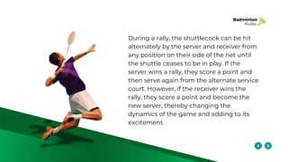 Badminton
Rules
During a rally, the shuttlecock can be hit
alternately by the server and receiver from
any position on their side of the net until
the shuttle ceases to be in play. If the
server wins a rally, they score a point and
then serve again from the alternate service
court. However, if the receiver wins the
rally, they score a point and become the
new server, thereby changing the
dynamics of the game and adding to its
excitement.
 