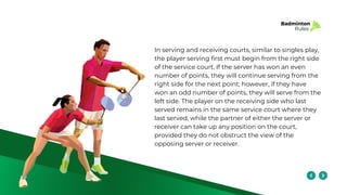 Badminton
Rules
In serving and receiving courts, similar to singles play,
the player serving first must begin from the right side
of the service court. If the server has won an even
number of points, they will continue serving from the
right side for the next point; however, if they have
won an odd number of points, they will serve from the
left side. The player on the receiving side who last
served remains in the same service court where they
last served, while the partner of either the server or
receiver can take up any position on the court,
provided they do not obstruct the view of the
opposing server or receiver.
 