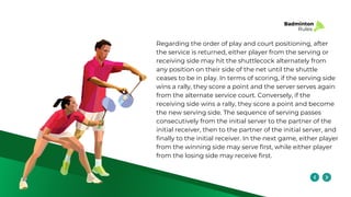 Badminton
Rules
Regarding the order of play and court positioning, after
the service is returned, either player from the serving or
receiving side may hit the shuttlecock alternately from
any position on their side of the net until the shuttle
ceases to be in play. In terms of scoring, if the serving side
wins a rally, they score a point and the server serves again
from the alternate service court. Conversely, if the
receiving side wins a rally, they score a point and become
the new serving side. The sequence of serving passes
consecutively from the initial server to the partner of the
initial receiver, then to the partner of the initial server, and
finally to the initial receiver. In the next game, either player
from the winning side may serve first, while either player
from the losing side may receive first.
 