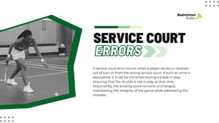 ERRORS
SERVICE COURT
Badminton
Rules
A service court error occurs when a player serves or receives
out of turn or from the wrong service court. If such an error is
discovered, it must be corrected during a break in play,
ensuring that the shuttle is not in play at that time.
Importantly, the existing score remains unchanged,
maintaining the integrity of the game while addressing the
mistake.
 