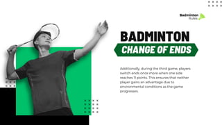 Additionally, during the third game, players
switch ends once more when one side
reaches 11 points. This ensures that neither
player gains an advantage due to
environmental conditions as the game
progresses.
Badminton
Rules
CHANGE OF ENDS
BADMINTON
 