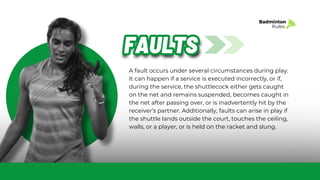 A fault occurs under several circumstances during play.
It can happen if a service is executed incorrectly, or if,
during the service, the shuttlecock either gets caught
on the net and remains suspended, becomes caught in
the net after passing over, or is inadvertently hit by the
receiver’s partner. Additionally, faults can arise in play if
the shuttle lands outside the court, touches the ceiling,
walls, or a player, or is held on the racket and slung.
FAULTS
FAULTS
Badminton
Rules
 