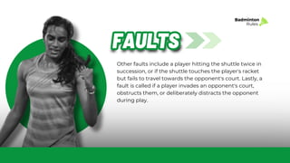 Other faults include a player hitting the shuttle twice in
succession, or if the shuttle touches the player's racket
but fails to travel towards the opponent's court. Lastly, a
fault is called if a player invades an opponent's court,
obstructs them, or deliberately distracts the opponent
during play.
FAULTS
FAULTS
Badminton
Rules
 