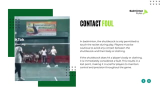CONTACT FOUL
In badminton, the shuttlecock is only permitted to
touch the racket during play. Players must be
cautious to avoid any contact between the
shuttlecock and their body or clothing.
If the shuttlecock does hit a player's body or clothing,
it is immediately considered a fault. This results in a
lost point, making it crucial for players to maintain
control and precision throughout the game.
Badminton
Rules
 