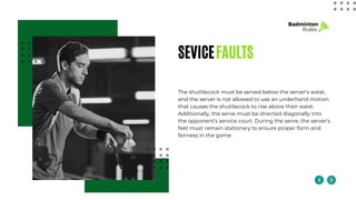 SEVICEFAULTS
The shuttlecock must be served below the server's waist,
and the server is not allowed to use an underhand motion
that causes the shuttlecock to rise above their waist.
Additionally, the serve must be directed diagonally into
the opponent’s service court. During the serve, the server's
feet must remain stationary to ensure proper form and
fairness in the game.
Badminton
Rules
 