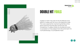 DOUBLE HIT FOULS
A player or team may only hit the shuttlecock once
before it crosses over the net to the opponent's side.
This rule is essential for maintaining the flow of the
game and ensuring that play remains fair and
competitive. If a player strikes the shuttlecock twice
in succession or if two players from the same team hit
it simultaneously, it is considered a fault.
Badminton
Rules
 