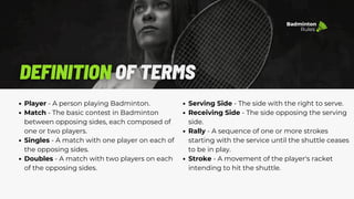 Serving Side - The side with the right to serve.
Receiving Side - The side opposing the serving
side.
Rally - A sequence of one or more strokes
starting with the service until the shuttle ceases
to be in play.
Stroke - A movement of the player's racket
intending to hit the shuttle.
Badminton
Rules
Player - A person playing Badminton.
Match - The basic contest in Badminton
between opposing sides, each composed of
one or two players.
Singles - A match with one player on each of
the opposing sides.
Doubles - A match with two players on each
of the opposing sides.
 