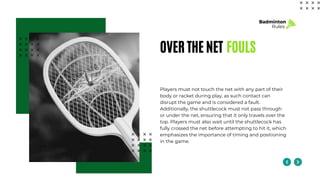 OVER THE NET FOULS
Players must not touch the net with any part of their
body or racket during play, as such contact can
disrupt the game and is considered a fault.
Additionally, the shuttlecock must not pass through
or under the net, ensuring that it only travels over the
top. Players must also wait until the shuttlecock has
fully crossed the net before attempting to hit it, which
emphasizes the importance of timing and positioning
in the game.
Badminton
Rules
 