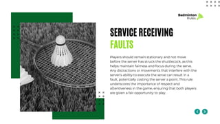 SERVICE RECEIVING
FAULTS
Players should remain stationary and not move
before the server has struck the shuttlecock, as this
helps maintain fairness and focus during the serve.
Any distractions or movements that interfere with the
server’s ability to execute the serve can result in a
fault, potentially costing the server a point. This rule
underscores the importance of respect and
attentiveness in the game, ensuring that both players
are given a fair opportunity to play.
Badminton
Rules
 