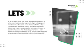LETS
A "let" is called to halt play under several conditions, such as
when the shuttlecock disintegrates in flight, or if a player or
coach causes a disruption. It can also occur if a line judge is
unsighted and neither the umpire nor the Instant Review
System can make a decision, as well as in any unforeseen or
accidental situation that affects the game. When a "let" is
called, the last service does not count, and the server is allowed
to serve again, ensuring that the match can continue fairly.
Badminton
Rules
 