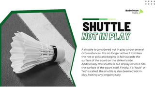 NOT IN PLAY
SHUTTLE
A shuttle is considered not in play under several
circumstances. It is no longer active if it strikes
the net or post and begins to fall towards the
surface of the court on the striker’s side.
Additionally, the shuttle is out of play when it hits
the surface of the court itself. Finally, if a "fault" or
"let" is called, the shuttle is also deemed not in
play, halting any ongoing rally.
Badminton
Rules
 