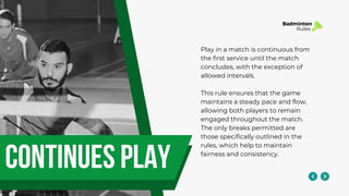 continues play
Play in a match is continuous from
the first service until the match
concludes, with the exception of
allowed intervals.
This rule ensures that the game
maintains a steady pace and flow,
allowing both players to remain
engaged throughout the match.
The only breaks permitted are
those specifically outlined in the
rules, which help to maintain
fairness and consistency.
Badminton
Rules
 