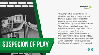 suspecion of play
The umpire has the authority to
suspend play due to circumstances
that are outside the control of the
players, such as adverse weather
conditions or equipment malfunctions.
The referee may also instruct the
umpire to suspend play under special
circumstances, such as when
equipment needs to be repaired in
Para badminton. If play is suspended,
the existing score remains unchanged
when the match resumes, ensuring
that the game's integrity is preserved.
Badminton
Rules
 