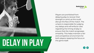 delay in play
Players are prohibited from
delaying play to recover their
strength or wind, as this could
disrupt the flow of the match. The
umpire is responsible for judging
any delays and will enforce rules
regarding the timing of play to
ensure that the match progresses
smoothly. This helps maintain a fair
and competitive environment for
both players, keeping the focus on
the game itself.
Badminton
Rules
 