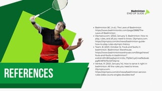references
Badminton BC. (n.d.). The Laws of Badminton
https://www.badmintonbc.com/page/2888/The-
Laws-of-Badminton
Olympics.com. (2022, January 1). Badminton: How to
play, rules, and all you need to know. Olympics.com.
https://olympics.com/en/news/badminton-guide-
how-to-play-rules-olympic-history
Team, B. (2021, October 5). Fouls and faults in
badminton. Badminton Warehouse.
https://www.badmintonwarehouse.com/blogs/news/
fouls-and-faults-in-badminton?
srsltid=AfmBOoq3wjmCnn0o_7SjSbCLpGnosfIkdwsb
pgfEH8T6i7brAXTZqrne
Venkat, R. (2021, January 14). How to serve it right in
badminton: All the rules you need to know.
Olympics.com.
https://olympics.com/en/news/badminton-service-
rules-sides-courts-singles-doubles-bwf
Badminton
END OF SLIDE
 