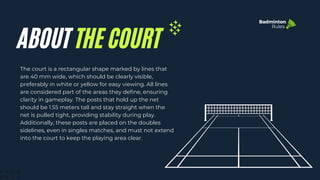 The court is a rectangular shape marked by lines that
are 40 mm wide, which should be clearly visible,
preferably in white or yellow for easy viewing. All lines
are considered part of the areas they define, ensuring
clarity in gameplay. The posts that hold up the net
should be 1.55 meters tall and stay straight when the
net is pulled tight, providing stability during play.
Additionally, these posts are placed on the doubles
sidelines, even in singles matches, and must not extend
into the court to keep the playing area clear.
ABOUT THE COURT
Badminton
Rules
 