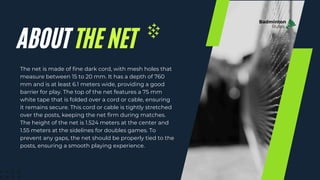 The net is made of fine dark cord, with mesh holes that
measure between 15 to 20 mm. It has a depth of 760
mm and is at least 6.1 meters wide, providing a good
barrier for play. The top of the net features a 75 mm
white tape that is folded over a cord or cable, ensuring
it remains secure. This cord or cable is tightly stretched
over the posts, keeping the net firm during matches.
The height of the net is 1.524 meters at the center and
1.55 meters at the sidelines for doubles games. To
prevent any gaps, the net should be properly tied to the
posts, ensuring a smooth playing experience.
Badminton
Rules
ABOUT THE NET
 