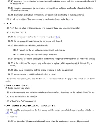 13.4.3 invades an opponent's court under the net with racket or person such that an opponent is obstructed
or distracted; or
13.4.4 obstructs an opponent, i.e. prevents an opponent from making a legal stroke where the shuttle is
followed over the net;
13.4.5 deliberately distracts an opponent by any action such as shouting or making gestures;
13.5 if a player is guilty of flagrant, repeated or persistent offences under Law 16;
LETS
14.1 "Let" shall be called by the umpire, or by a player (if there is no umpire), to halt play.
14.2 It shall be a "let”, if:
14.2.1 the server serves before the receiver is ready (Law 9.4);
14.2.2 during service, the receiver and the server are both faulted;
14.2.3 after the service is returned, the shuttle is:
14.2.3.1 caught on the net and remains suspended on its top, or
14.2.3.2 after passing over the net is caught in the net;
14.2.4 during play, the shuttle disintegrates and the base completely separates from the rest of the shuttle;
14.2.5 in the opinion of the umpire, play is disrupted or a player of the opposing side is distracted by a
coach;
14.2.6 a line judge is unsighted and the umpire is unable to make a decision; or
14.2.7 any unforeseen or accidental situation has occurred.
14.3 When a "let" occurs, play since the last service shall not count and the player who served last shall serve
again,.
14.
SHUTTLE NOT IN PLAY
A shuttle is not in play when:
15.1 it strikes the net or post and starts to fall towards the surface of the court on the striker's side of the net;
15.2 it hits the surface of the court; or
15.3 a "fault" or a "let" has occurred.
15.
CONTINUOUS PLAY, MISCONDUCT & PENALTIES
16.1 Play shall be continuous from the first service until the match is concluded, except as allowed in Laws
16.2 and 16.3.
16.2 Intervals:
16.2.1 not exceeding 60 seconds during each game when the leading score reaches 11 points; and
16.
 