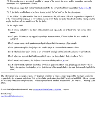 17.2 The umpire, where appointed, shall be in charge of the match, the court and its immediate surrounds.
The umpire shall report to the Referee.
17.3 The service judge shall call service faults made by the server should they occur (Law 9.1.2 to 9.1.8).
17.4 A line judge shall indicate whether a shuttle landed "in" or "out" on the line(s) assigned.
17.5 An official's decision shall be final on all points of fact for which that official is responsible except that if,
in the opinion of the umpire, it is beyond reasonable doubt that a line judge has clearly made a wrong call, the
umpire shall overrule the decision of the line judge.
17.6 An umpire shall:
17.6.1 uphold and enforce the Laws of Badminton and, especially, call a "fault" or a "let" should either
occur;
17.6.2 give a decision on any appeal regarding a point of dispute, if made before the next service is
delivered;
17.6.3 ensure players and spectators are kept informed of the progress of the match;
17.6.4 appoint or replace line judges or a service judge in consultation with the Referee;
17.6.5 where another court official is not appointed, arrange for that official's duties to be carried out;
17.6.6 where an appointed official is unsighted, carry out that official's duties or play a "let";
17.6.7 record and report to the Referee all matters relating to Law 16; and
17.6.8 refer to the Referee all unsatisfied appeals on questions of law only. (Such appeals must be made
before the next service is delivered or, if at the end of the match, before the side that appeals has left the
court).
The information here is presented as-is. My intention is for this to be as accurate as possible, but I can assume no
responsibility for errors or omissions. This is the official publication of the BWF rendered as HTML. Please contact
me with any corrections or updates and I will incorporate them into this presentation. Last revised: 31 January 2016
08:58.
For further information about this page ( www.worldbadminton.com/rules ) contact:
Stan Bischof
stan@worldbadminton.com
 
