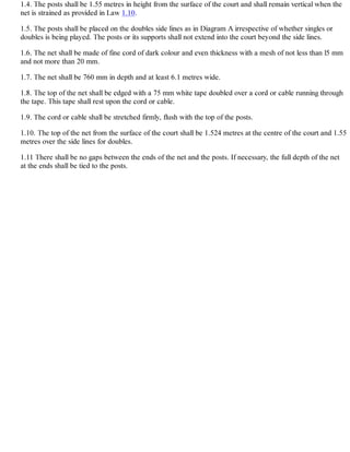 1.4. The posts shall be 1.55 metres in height from the surface of the court and shall remain vertical when the
net is strained as provided in Law 1.10.
1.5. The posts shall be placed on the doubles side lines as in Diagram A irrespective of whether singles or
doubles is being played. The posts or its supports shall not extend into the court beyond the side lines.
1.6. The net shall be made of fine cord of dark colour and even thickness with a mesh of not less than l5 mm
and not more than 20 mm.
1.7. The net shall be 760 mm in depth and at least 6.1 metres wide.
1.8. The top of the net shall be edged with a 75 mm white tape doubled over a cord or cable running through
the tape. This tape shall rest upon the cord or cable.
1.9. The cord or cable shall be stretched firmly, flush with the top of the posts.
1.10. The top of the net from the surface of the court shall be 1.524 metres at the centre of the court and 1.55
metres over the side lines for doubles.
1.11 There shall be no gaps between the ends of the net and the posts. If necessary, the full depth of the net
at the ends shall be tied to the posts.
 