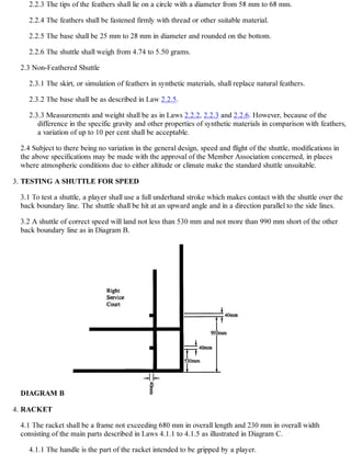 2.2.3 The tips of the feathers shall lie on a circle with a diameter from 58 mm to 68 mm.
2.2.4 The feathers shall be fastened firmly with thread or other suitable material.
2.2.5 The base shall be 25 mm to 28 mm in diameter and rounded on the bottom.
2.2.6 The shuttle shall weigh from 4.74 to 5.50 grams.
2.3 Non-Feathered Shuttle
2.3.1 The skirt, or simulation of feathers in synthetic materials, shall replace natural feathers.
2.3.2 The base shall be as described in Law 2.2.5.
2.3.3 Measurements and weight shall be as in Laws 2.2.2, 2.2.3 and 2.2.6. However, because of the
difference in the specific gravity and other properties of synthetic materials in comparison with feathers,
a variation of up to 10 per cent shall be acceptable.
2.4 Subject to there being no variation in the general design, speed and flight of the shuttle, modifications in
the above specifications may be made with the approval of the Member Association concerned, in places
where atmospheric conditions due to either altitude or climate make the standard shuttle unsuitable.
TESTING A SHUTTLE FOR SPEED
3.1 To test a shuttle, a player shall use a full underhand stroke which makes contact with the shuttle over the
back boundary line. The shuttle shall be hit at an upward angle and in a direction parallel to the side lines.
3.2 A shuttle of correct speed will land not less than 530 mm and not more than 990 mm short of the other
back boundary line as in Diagram B.
DIAGRAM B
3.
RACKET
4.1 The racket shall be a frame not exceeding 680 mm in overall length and 230 mm in overall width
consisting of the main parts described in Laws 4.1.1 to 4.1.5 as illustrated in Diagram C.
4.1.1 The handle is the part of the racket intended to be gripped by a player.
4.
 