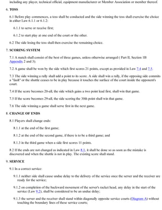 including any player, technical official, equipment manufacturer or Member Association or member thereof.
TOSS
6.1 Before play commences, a toss shall be conducted and the side winning the toss shall exercise the choice
in either Law 6.1.1 or 6.1.2:
6.1.1 to serve or receive first;
6.1.2 to start play at one end of the court or the other.
6.2 The side losing the toss shall then exercise the remaining choice.
6.
SCORING SYSTEM
7.1 A match shall consist of the best of three games, unless otherwise arranged ( Part II, Section 1B
Appendix 2 and 3).
7.2 A game shall be won by the side which first scores 21 points, except as provided in Law 7.4 and 7.5.
7.3 The side winning a rally shall add a point to its score. A side shall win a rally, if the opposing side commits
a "fault" or the shuttle ceases to be in play because it touches the surface of the court inside the opponent's
court.
7.4 If the score becomes 20-all, the side which gains a two point lead first, shall win that game.
7.5 If the score becomes 29-all, the side scoring the 30th point shall win that game.
7.6 The side winning a game shall serve first in the next game.
7.
CHANGE OF ENDS
8.1 Players shall change ends:
8.1.1 at the end of the first game;
8.1.2 at the end of the second game, if there is to be a third game; and
8.1.3 in the third game when a side first scores 11 points.
8.2 If the ends are not changed as indicated in Law 8.1, it shall be done so as soon as the mistake is
discovered and when the shuttle is not in play. The existing score shall stand.
8.
SERVICE
9.1 In a correct service:
9.1.1 neither side shall cause undue delay to the delivery of the service once the server and the receiver are
ready for the service;
9.1.2 on completion of the backward movement of the server's racket head, any delay in the start of the
service (Law 9.2), shall be considered to be an undue delay;
9.1.3 the server and the receiver shall stand within diagonally opposite service courts (Diagram A) without
touching the boundary lines of these service courts;
9.
 