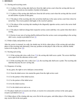 DOUBLES
11.1 Serving and receiving courts
11.1.1 A player of the serving side shall serve from the right service court when the serving side has not
scored or has scored an even number of points in that game.
11.1.2 A player of the serving side shall serve from the left service court when the serving side has scored
an odd number of points in that game.
11.1.3 The player of the receiving side who served last shall stay in the same service court from where he
served last. The reverse pattern shall apply to the receiver's partner.
11.1.4 The player of the receiving side standing in the diagonally opposite service court to the server shall
be the receiver.
11.1.5 The players shall not change their respective service courts until they win a point when their side is
serving.
11.1.6 Service in any turn of serving shall be delivered from the service court corresponding to the serving
side's score, except as provided in Law 12.
11.2 Order of play and position on court
After the service is returned, in a rally, the shuttle may be hit by either player of the serving side and either
player of the receiving side alternately, from any position on that player's side of the net, until the shuttle
ceases to be in play (Law 15).
11.3 Scoring and serving
11.3.1 If the serving side wins a rally (Law 7.3), the serving side shall score a point. The server shall then
serve again from the alternate service court.
11.3.2 If the receiving side wins a rally (Law 7.3), the receiving side shall score a point. The receiving side
shall then become the new serving side.
11.4 Sequence of serving
In any game, the right to serve shall pass consecutively:
11.4.1 from the initial server who started the game from the right service court
11.4.2 to the partner of the initial receiver.
11.4.3 to the partner of the initial server
11.4.4 to the initial receiver,
11.4.5 to the initial server and so on.
11.5 No player shall serve or receive out of turn, or receive two consecutive services in the same game,
except as provided in Law 12.
11.6 Either player of the winning side may serve first in the next game, and either player of the losing side
may receive first in the next game.
11.
 