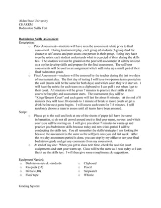 Aklan State University
CHARRM
Badminton Skills Test
Badminton Skills Assessment
Description:
o Prior Assessment—students will have seen the assessment rubric prior to final
assessment. During tournament play, each group of students (3/group) had the
chance to self-assess and peer-assess one person in their group. Being they have
seen the rubric each student understands what is expected of them during the skills
test. The students will not be graded on the peer/self assessment; it will be utilized
as a tool to develop skills and prepare for the final assessment. The self/peer
assessments will be used as an assignment which will make up a small part of their
final badminton grade.
o Final Assessment—students will be assessed by the teacher during the last two days
of tournament play. The first day of testing I will have two-person teams posted on
the wall (teams will be the same for both days) and which court they will start on. I
will have the rubric for each team on a clipboard so I can pull it out when I get to
their court. All students will be given 7 minutes to practice their skills at their
courts before play and assessment starts. The tournament play will be
“Kings/Queens Court” and each game will last for about 8 minutes. At the end of 8
minutes they will have 30 seconds to 1 minute of break to move courts or get a
drink before next game begins. I will assess each team for 7-8 minutes. I will
randomly choose a team to assess until all teams have been assessed.
Script:
o Please go to the wall and look at one of the sheets of paper (all have the same
information, so do not all crowd around one) to find your name, partner, and which
court you will be starting on. I will give you about 7 minutes to warm-up and
practice you badminton skills because today and next class period I will be
conducting the skills test. You all remember the skills/strategies I am looking for
because the assessment is the same as the self/peer ones you did last week. After
the two day assessment period is done, you can stop by my office to see your final
badminton grade and get any comments from my assessment.
o At end of day one: When you get to class next time, check the wall for court
assignments and start your warm-up. Class will be the same as it was today so I can
finish up the skills test. I will then give some compliments & suggestions.
Equipment Needed:
o Badminton nets & standards
o Racquets (35)
o Birdies (40)
o Floor tape
o Clipboard
o Pencil
o Stopwatch
o Whistle
Grading System:
 