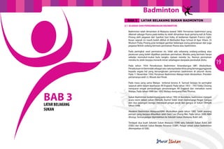 Badminton
                   BAB 3       LATAR BELAKANG SUKAN BADMINTON
                 3.1 SEJARAH DAN PERKEMBANGAN BADMINTON

                   Badminton telah dimainkan di Malaysia seawal 1809. Permainan badminton yang
                   dikenali sebagai Poona pada ketika itu telah dimainkan buat pertama kali di Pulau
                   Pinang oleh pegawai dari Syarikat East India, di kediaman Kaptain Francis Light.
                   Kesan sejarah ini masih boleh dilihat di Methodist Boys School di Ayer Hitam. Di
                   Muzium Pulau Pinang pula terdapat gambar beberapa orang perempuan dan juga
                   pegawai British sedang bermain permainan Poona atau badminton.

                   Pada peringkat awal permainan ini, tidak ada sebarang undang-undang atau
                   peraturan yang boleh dijadikan panduan permainan. Mereka yang bermain hanya
                   sekadar memukul-mukul bulu tangkis ciptaan mereka itu. Namun permainan
                   mereka itu telah berjaya menarik minat sebahagian daripada penduduk disitu.

                   Pada tahun 1934 Persekutuan Badminton Antarabangsa (IBF) ditubuhkan.
                                                                                                       19
                   Persekutuan ini bertindak sebagai satu-satunya badan khas yang bertanggungjawab
                   kepada segala hal yang bersangkutan permainan badminton di seluruh dunia.
                   Pada 11 November 1934, Persatuan Badminton Malaya telah ditubuhkan. Presiden
                   pertamanya ialah J.L Woods dari Perak.

                   Pada masa yang sama Malaya terkenal kerana A. Samuel berjaya ke peringkat
                   separuh akhir dalam kejohanan All England. Pada tahun 1953 – 1957 Eddy Choong
                   menjuarai empat pertandingan perseorangan All England dan menaikan nama



BAB 3
                   Malaya. Pada tahun 1949 dan 1992 Malaya menjuarai Piala Thomas.

                   Sukan Badminton berkembang pada tahun 1992 di Barcelona, badminton menjadi
                   acara rasmi dalam sukan Olimpik. Rashid Sidek telah memenangi Pingat Gangsa
                   dan dua pasangan beregu mendapat pingat perak dan gangsa di Sukan Olimpik
LATAR BELAKANG     tahun 1996.
SUKAN              Akademi Badminton Malaysia(ABM) ditubuhkan pada tahun 1992. Salah seorang
                   pemain yang berjaya dihasilkan ialah Dato’ Lee Chong Wei. Pada tahun 2000 ABM
                   ditutup. Semua pelajar dipindahkan ke Sekolah Sukan Malaysia, Bukit Jalil.

                   Terdapat dua buah Sekolah Sukan Malaysia (SSM) iaitu Sekolah Sukan Bukit Jalil
                   (SSBJ) dan Sekolah Sukan Bandar Penawar (SSBP). Pelajar untuk sukan badminton
                   ditempatkan di SSBJ.
 