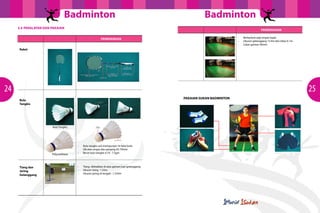 Badminton                                                               Badminton
     3.4 PERALATAN DAN PAKAIAN
                                                                                                                                         PENERANGAN

                                                                                                                        -   Berbentuk segi empat tepat.
                                                         PENERANGAN
                                                                                                                        -   Ukuran gelanggang 13.4m dan lebar 6.1m
                                                                                                                        -   Lebar garisan 40mm
     Raket




24                                                                                                                                                                   25
                                                                                              PAKAIAN SUKAN BADMINTON
     Bulu
     Tangkis




                       Bulu Tangkis




                                      -   Bulu tangkis asli mempunyai 16 helai bulu
                                          itik atau angsa dan panjang 62-70mm.
                                      -   Berat bulu tangkis 4.74 - 7.5gm
                       Polyurethane



     Tiang dan                        -   Tiang diletakkan di atas garisan luar gelanggang.
     Jaring                           -   Ukuran tiang : 1.55m
                                      -   Ukuran jaring di tengah : 1.524m
     Gelanggang
 