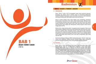 Badminton
                          BAB 1 DASAR 1 MURID 1 SUKAN
                        1.1 PENGENALAN

                           Dasar 1 Murid 1 Sukan (1M 1S) mewajibkan setiap murid menyertai sekurang-
                           kurangnya satu aktiviti sukan di sekolah. Dasar ini menyokong pelaksanaan
                           Falsafah Pendidikan Kebangsaan yang memberikan tumpuan ke arah melahirkan
                           insan yang seimbang dari segi intelek, rohani, emosi dan jasmani.

                           Dasar ini selaras dengan Dasar Sukan Negara yang memberikan penekanan
                           kepada Sukan Untuk Semua dan Sukan Untuk Kecemerlangan. Matlamat dasar
                           ini memberikan perhatian yang utama kepada murid yang kurang aktif supaya
                           mereka melibatkan diri dalam aktiviti sukan. Pada masa yang sama, bakat murid
                           yang berpotensi akan digilap dan dibangunkan melalui program Sukan Prestasi
                           Tinggi Sekolah (SPTS).

                           Bidang sukan sangat penting dalam mengoptimumkan keupayaan fizikal murid
                                                                                                               9
                           selaras dengan ungkapan minda yang cerdas terletak pada tubuh yang sihat. Dalam
                           konteks ini, bidang sukan memainkan peranan yang penting bagi melahirkan
                           insan yang sihat, cergas dan produktif agar dapat memberikan sumbangan kepada
                           kesejahteraan sosial serta pembangunan ekonomi negara. Justeru, pelbagai aktiviti
                           sukan diperkenalkan bagi menarik minat murid agar mengamalkan gaya hidup
                           sihat dan aktif.

                           Kementerian Pelajaran Malaysia (KPM) melaksanakan Dasar 1 Murid 1 Sukan agar



BAB 1
                           setiap murid menikmati manfaat bersukan dengan harapan dapat membentuk
                           generasi yang membudayakan sukan seiring dengan keperluan akademik.

                        1.2 RASIONAL

DASAR 1 MURID 1 SUKAN      Dasar 1 Murid 1 Sukan mendokong Dasar Sukan Untuk Semua dan Sukan Untuk
(1M 1S)                    Kecemerlangan. Dasar ini menitikberatkan penglibatan semua murid dalam
                           pelbagai aktiviti sukan. Dasar ini dibentuk atas rasional kegiatan sukan adalah
                           sebahagian daripada transformasi pendidikan yang diusahakan oleh Kementerian
                           Pelajaran Malaysia (KPM). Sukan seharusnya mendapat pengiktirafan, sokongan
                           dan galakan yang sama sebagaimana juga yang diberikan kepada keperluan asas
                           yang lain seperti akademik dan kegiatan kokurikulum supaya dapat melahirkan
                           murid yang seimbang dari segi kesejahteraan minda dan jasmani.
 