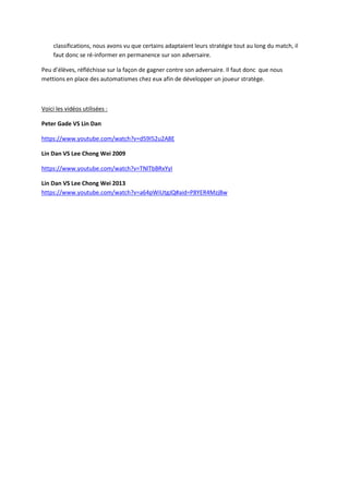 classifications, nous avons vu que certains adaptaient leurs stratégie tout au long du match, il
faut donc se ré-informer en permanence sur son adversaire.
Peu d’élèves, réfléchisse sur la façon de gagner contre son adversaire. Il faut donc que nous
mettions en place des automatismes chez eux afin de développer un joueur stratège.
Voici les vidéos utilisées :
Peter Gade VS Lin Dan
https://www.youtube.com/watch?v=d59I52u2A8E
Lin Dan VS Lee Chong Wei 2009
https://www.youtube.com/watch?v=TNlTbBRxYyI
Lin Dan VS Lee Chong Wei 2013
https://www.youtube.com/watch?v=a64pWiUtgJQ#aid=P8YER4MzjBw
 