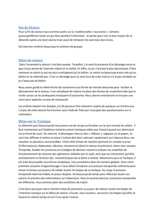 Fin de Séance
Pour la fin de séance nous sommes partis sur la traditionnelle « tournante ». Certains
joueurspréfèrent rester en jeu libre pendant 5-6minutes. Je pense que c’est un bon moyen de se
détendre après une dure séance mais aussi de réinvestir les exercices dans le jeu.
Cet exercice renforce beaucoup la cohésion de groupe.
Bilan de séance
Dans l’ensemble la séance c’est bien passée. Toutefois, j’ai senti la présence d’un décalage entre ce
que j’avais pensé de l’épervier volant et la réalité. En effet, ce jeu n’est pas le plus dynamique, il faut
ramasser le volant ce qui est plus contraignant qu’un ballon. Le volant va beaucoup moins vite qu’un
ballon et ne rebondit pas. C’est un décalage que j’ai senti tout de suite mais je n’y ai pas remédié car
je n’avais pas de ballon.
Nous avons gardé la même forme de roulement sous forme de montée descente pour faciliter le
déroulement de la séance. Il est compliqué de mettre en place des formes de roulement telle que la
ronde suisse car les pratiquants manquent d’autonomie. Nous devons maintenant en trouver une
autre pour apporter un peu de nouveauté.
Les enfants étaient très dissipés, j’ai dû plusieurs fois intervenir auprès de quelques un d’entre eux.
L’enjeu de cette séance fut d’animer sans l’aide de Théo qui s’occupait des questionnaires sur la
motivation.
Bilan sur la Tactique
Le dilemme pour beaucoup de nos joueurs est de ne pas se focaliser sur le seul renvoie du volant. Il
faut maintenant qu’il établisse certaines actions tactiques telles que l’amorti quand son adversaire
est en fond de court. On cherche à développer chez lui des « réflexes », logiques sur le papier, ils
sont très difficiles à mettre en place.L’enfant doit donc exécuter rapidement une réponse dans une
situation ou plusieurs sont possibles. Il faut allier temps de réaction (prenant en compte la prise
d’informations), élaboration, décision, mouvement (dont la vitesse et précision). Selon Jean Jacques
Temprado, étudier les processus et stratégies de décision revient à analyser les modalités de
fonctionnement de chacune des opérations réalisées par le sujet, ainsi que les interactions qu'elles
entretiennent en fonction des caractéristiques de la tâche à réaliser. Néanmoins pour la Tactique, il
est ardu de procéder sous forme analytique, nous procédons donc de manière globale. Dans notre
première situation d’apprentissage il nous fallait introduire une pression temporelle cohérente pour
laisser le temps aux joueurs de valider toutes les étapes de sa tactique. Du coup, la pression
temporelle était très faible, le joueur dispose de beaucoup de temps pour effectuer toutes ces
actions et prendre des informations sur l’adversaire. Dans le second exercice, la pression temporelle
est différente, nous sommes dans des conditions de match.
C’est donc pourquoi notre intention était de permettre au joueur de réaliser toutes les étapes de
l’intention tactique sur le début de séance. Ensuite, nous voulions raccourcir ces étapes (qu’elles se
fassent en même temps et non l’une après l’autre).
 