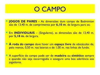 O CAMPO
 JOGOS DE PARES - As dimensões dum campo de Badminton
são de 13,40 m. de comprimento por 6,10 m. de largura para os;
 Em INDIVIDUAIS – (Singulares), as dimensões são de 13,40 m.
por 5,18 m. de largura.
 À roda do campo deve haver um espaço livre de obstáculos de,
pelo menos, 0,50 m. nas laterais e de 1,00 m. nas linhas de fundo.
 A superfície do campo pode ser de madeira ou sintético sempre
e quando não seja escorregadia e assegure uma boa aderência aos
jogadores.
 