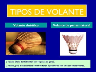 TIPOS DE VOLANTE
Volante sintético Volante de penas natural
O volante oficial de Badminton tem 16 penas de ganso.
O volante, para o nível amador é feita de Nylon e geralmente tem uma cor amarelo limão.
 