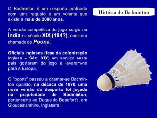 História do Badminton
O Badminton é um desporto praticadoO Badminton é um desporto praticado
com uma raquete e um volante quecom uma raquete e um volante que
existe aexiste a mais de 2000 anosmais de 2000 anos..
A versão competitiva do jogo surgiu naA versão competitiva do jogo surgiu na
ÍndiaÍndia no séculono século XIX (184?)XIX (184?), onde era, onde era
chamado dechamado de PoonaPoona..
Oficiais ingleses (fase da colonização
inglesa – Séc. XIX) em serviço neste
país gostaram do jogo e levaram-no
para a Europa.
O "poona" passou a chamar-se Badmin-
ton quando, na década de 1870, uma
nova versão do desporto foi jogada
na propriedade de Badminton,
pertencente ao Duque de Beaufort's, em
Gloucestershire, Inglaterra.
 