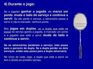 4) Durante o jogo:4) Durante o jogo:
Se o jogadorSe o jogador ganhar a jogadaganhar a jogada, ele, ele marca ummarca um
pontoponto,, muda o lado do serviço e continua amuda o lado do serviço e continua a
servirservir. Se ele perde o serviço, o adversário passa a. Se ele perde o serviço, o adversário passa a
servir e não é marcado nenhum ponto.servir e não é marcado nenhum ponto.
NosNos jogos em duplasjogos em duplas,, se a dupla que está nase a dupla que está na
posseposse do serviço ganha a jogada, é marcado um pontodo serviço ganha a jogada, é marcado um ponto
e o jogador que está a servire o jogador que está a servir muda de lado emuda de lado e
continua a servir.continua a servir.
Se os adversários perderem o serviço, este passaSe os adversários perderem o serviço, este passa
para o parceiro de dupla. Se a dupla perder os doispara o parceiro de dupla. Se a dupla perder os dois
serviços, então este passa para a dupla adversária.serviços, então este passa para a dupla adversária.
No início de cadaNo início de cada JogoJogo, a dupla que está a servir só, a dupla que está a servir só
tem o direito ao primeiro serviço.tem o direito ao primeiro serviço.
 