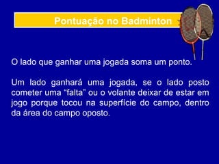 Pontuação no Badminton
O lado que ganhar uma jogada soma um ponto.
Um lado ganhará uma jogada, se o lado posto
cometer uma “falta” ou o volante deixar de estar em
jogo porque tocou na superfície do campo, dentro
da área do campo oposto.
 