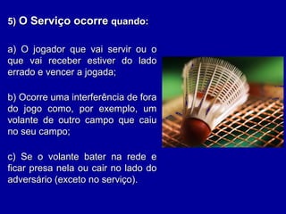 5)5) O Serviço ocorreO Serviço ocorre quando:quando:
a) O jogador que vai servir ou oa) O jogador que vai servir ou o
que vai receber estiver do ladoque vai receber estiver do lado
errado e vencer a jogada;errado e vencer a jogada;
b) Ocorre uma interferência de forab) Ocorre uma interferência de fora
do jogo como, por exemplo, umdo jogo como, por exemplo, um
volante de outro campo que caiuvolante de outro campo que caiu
no seu campo;no seu campo;
c) Se o volante bater na rede ec) Se o volante bater na rede e
ficar presa nela ou cair no lado doficar presa nela ou cair no lado do
adversário (exceto no serviço).adversário (exceto no serviço).
 