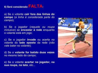 6) Será considerado6) Será considerado FALTA::
a) Se o volantea) Se o volante cair fora das linhas docair fora das linhas do
campocampo ((a linha é considerada parte doa linha é considerada parte do
campocampo););
b) Se o jogador (b) Se o jogador (raquete ou rouparaquete ou roupa
inclusiveinclusive) se) se encostar à redeencostar à rede enquantoenquanto
o volante está em jogo;o volante está em jogo;
c) Se o jogadorc) Se o jogador invadeinvade ou acerta noou acerta no
volante dovolante do lado opostolado oposto da rede (da rede (nãonão
vale bater no volantevale bater no volante););
d) Se od) Se o volante for batido duas vezesvolante for batido duas vezes
no mesmo lado do campo;no mesmo lado do campo;
e) Se o volantee) Se o volante acertar no jogador, naacertar no jogador, na
sua roupa, no tetosua roupa, no teto, etc..., etc...
 