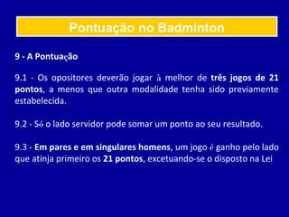 9 - A Pontuação
9.1 - Os opositores deverão jogar à melhor de três jogos de 21
pontos, a menos que outra modalidade tenha sido previamente
estabelecida.
9.2 - Só o lado servidor pode somar um ponto ao seu resultado.
9.3 - Em pares e em singulares homens, um jogo é ganho pelo lado
que atinja primeiro os 21 pontos, excetuando-se o disposto na Lei
Pontuação no Badminton
 
