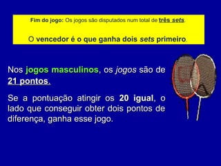 Fim do jogo: Os jogos são disputados num total de três sets.
O vencedor é o que ganha dois sets primeiro.
NosNos jogos masculinosjogos masculinos, os, os jogosjogos são desão de
21 pontos21 pontos..
Se a pontuação atingir osSe a pontuação atingir os 20 igual20 igual, o, o
lado que conseguir obter dois pontos delado que conseguir obter dois pontos de
diferença, ganha esse jogo.diferença, ganha esse jogo.
 