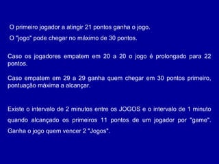 Existe o intervalo de 2 minutos entre os JOGOS e o intervalo de 1 minuto
quando alcançado os primeiros 11 pontos de um jogador por "game".
Ganha o jogo quem vencer 2 "Jogos".
O primeiro jogador a atingir 21 pontos ganha o jogo.
O "jogo" pode chegar no máximo de 30 pontos.
Caso os jogadores empatem em 20 a 20 o jogo é prolongado para 22
pontos.
Caso empatem em 29 a 29 ganha quem chegar em 30 pontos primeiro,
pontuação máxima a alcançar.
 