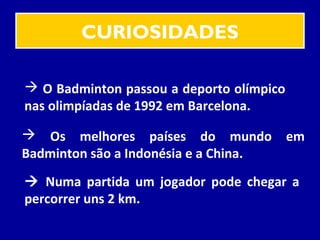 CURIOSIDADES
 O Badminton passou a deporto olímpico
nas olimpíadas de 1992 em Barcelona.
 Os melhores países do mundo em
Badminton são a Indonésia e a China.
 Numa partida um jogador pode chegar a
percorrer uns 2 km.
 