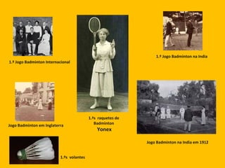 1.º Jogo Badminton na India
1.º Jogo Badminton Internacional
Jogo Badminton em Inglaterra
Jogo Badminton na India em 1912
1.ªs raquetes de
Badminton
Yonex
1.ºs volantes
 