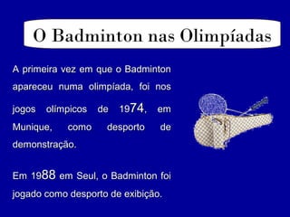 O Badminton nas Olimpíadas
A primeira vez em que o BadmintonA primeira vez em que o Badminton
apareceu numa olimpíada, foi nosapareceu numa olimpíada, foi nos
jogos olímpicos de 19jogos olímpicos de 197474, em, em
Munique, como desporto deMunique, como desporto de
demonstração.demonstração.
Em 19Em 198888 em Seul, o Badminton foiem Seul, o Badminton foi
jogado como desporto de exibição.jogado como desporto de exibição.
 